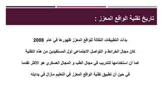 ‫المعزز‬ ‫الواقع‬ ‫تقنية‬ ‫تاريخ‬:
‫عام‬ ‫في‬ ‫ظهورها‬ ‫المعزز‬ ‫للواقع‬ ‫النقالة‬ ‫التطبيقات‬ ‫بدأت‬2008
‫التقنية‬ ‫هذه‬ ‫من‬ ‫المستفيدين‬ ‫أول‬ ‫االجتماعي‬ ‫التواصل‬ ‫و‬ ‫الخرائط‬ ‫مجال‬ ‫كان‬
‫تقدما‬ ‫األكثر‬ ‫هو‬ ‫العسكري‬ ‫المجال‬ ‫و‬ ‫الطب‬ ‫مجال‬ ‫في‬ ‫للتدريب‬ ‫استخدامها‬ ‫أن‬ ‫كما‬
‫بدايته‬ ‫في‬ ‫مازال‬ ‫التعليم‬ ‫في‬ ‫المعزز‬ ‫الواقع‬ ‫تقنية‬ ‫تطبيق‬ ‫أن‬ ‫حين‬ ‫في‬
 