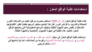 ‫المعزز‬ ‫الواقع‬ ‫تقنية‬ ‫استخداماتĬ:
‫المعزز‬ ‫الواقع‬ ‫تقنية‬ ‫كانت‬‫عام‬ ‫قبل‬1990‫الكبرى‬ ‫الشركات‬ ‫من‬ ‫العديد‬ ‫قبل‬ ‫من‬ ‫حصريا‬ ‫تستخدم‬
‫أخرى‬ ‫وأغراض‬ ،‫والتدريب‬ ‫للمحاكاة‬.‫التكنولوجيا‬ ‫تطور‬ ‫بفضل‬ ‫تدريجيا‬ ‫سيتغير‬ ‫الوضع‬ ‫هذا‬ ‫لكن‬
‫الواقع‬ ‫يحتاجها‬ ‫التي‬ ‫المعلوماتية‬ ‫البرامج‬ ‫وتكييف‬ ‫التقنية‬ ‫األجهزة‬ ‫حجم‬ ‫تقلص‬ ‫و‬ ‫الالسلكية‬
‫النقالة‬ ‫واألجهزة‬ ‫الشخصية‬ ‫الكمبيوتر‬ ‫أجهزة‬ ‫في‬ ‫التقنية‬ ‫هذه‬ ‫الختبار‬ ‫المعزز‬.
‫مجال‬ ‫في‬ ‫المعزز‬ ‫الواقع‬ ‫تقنية‬ ‫وتستخدم‬‫الترفيه‬‫و‬ ،‫الطب‬‫و‬ ،‫العسكري‬ ‫التدريب‬‫و‬ ،‫التصميم‬
‫الهندسي‬،‫و‬‫الروبوتات‬،‫و‬‫التحويلية‬ ‫الصناعة‬‫في‬ ‫إدماجها‬ ‫يتم‬ ‫كما‬ ،‫الصناعات‬ ‫من‬ ‫وغيرها‬
‫التعليم‬‫تدريجي‬ ‫بشكل‬.
 