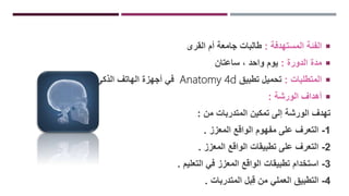 ‫المستهدفة‬ ‫الفئة‬:‫القرى‬ ‫أم‬ ‫جامعة‬ ‫طالبات‬
‫الدورة‬ ‫مدة‬:‫ساعتان‬ ، ‫واحد‬ ‫يوم‬
‫المتطلبات‬:‫تطبيق‬ ‫تحميل‬Anatomy 4d‫الذكي‬ ‫الهاتف‬ ‫أجهزة‬ ‫في‬.
‫الورشة‬ ‫أهداف‬:
‫من‬ ‫المتدربات‬ ‫تمكين‬ ‫إلى‬ ‫الورشة‬ ‫تهدف‬:
1-‫المعزز‬ ‫الواقع‬ ‫مفهوم‬ ‫على‬ ‫التعرف‬.
2-‫المعزز‬ ‫الواقع‬ ‫تطبيقات‬ ‫على‬ ‫التعرف‬.
3-‫التعليم‬ ‫في‬ ‫المعزز‬ ‫الواقع‬ ‫تطبيقات‬ ‫استخدام‬.
4-‫المتدربات‬ ‫بل‬ِ‫ق‬ ‫من‬ ‫العملي‬ ‫التطبيق‬.
 