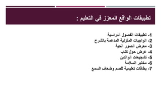 ‫التعليم‬ ‫في‬ ‫المعزز‬ ‫الواقع‬ ‫تطبيقات‬:
1-‫الدراسية‬ ‫الفصول‬ ‫تطبيقات‬
2-‫بالشرح‬ ‫المدعمة‬ ‫المنزلية‬ ‫الواجبات‬
3-‫الحية‬ ‫الصور‬ ‫معرض‬
4-‫كتاب‬ ‫حول‬ ‫عرض‬
5-‫تشجيعات‬‫الوالدين‬
6-‫السالمة‬ ‫مختبر‬
7-‫للصم‬ ‫تعليمية‬ ‫بطاقات‬‫السمع‬ ‫وضعاف‬
 