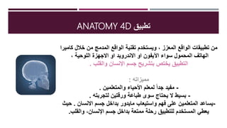 ‫تطبيق‬ANATOMY 4D
‫كاميرا‬ ‫خالل‬ ‫من‬ ‫المدمج‬ ‫الواقع‬ ‫تقنية‬ ‫ويستخدم‬ ، ‫المعزز‬ ‫الواقع‬ ‫تطبيقات‬ ‫من‬
‫سواء‬ ‫المحمول‬ ‫الهاتف‬‫اآليفون‬‫او‬‫االندرويد‬، ‫اللوحية‬ ‫االجهزة‬ ‫او‬
‫والقلب‬ ‫اإلنسان‬ ‫جسم‬ ‫بتشريح‬ ‫يختص‬ ‫التطبيق‬.
‫مميزاته‬:
-‫والمتعلمين‬ ‫األحياء‬ ‫لمعلم‬ ً‫ا‬‫جد‬ ‫مفيد‬.
-‫لتجربته‬ ‫ورقتين‬ ‫طباعة‬ ‫سوى‬ ‫يحتاج‬ ‫ال‬ ‫بسيط‬.
-‫واستيعاب‬ ‫فهم‬ ‫على‬ ‫المتعلمين‬ ‫يساعد‬‫مايدور‬‫االنسان‬ ‫جسم‬ ‫بداخل‬.‫حيث‬
‫والقلب‬ ،‫اإلنسان‬ ‫جسم‬ ‫بداخل‬ ‫ممتعة‬ ‫رحلة‬ ‫للتطبيق‬ ‫المستخدم‬ ‫يعطي‬.
 