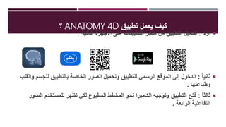 ‫تطبيق‬ ‫يعمل‬ ‫كيف‬ANATOMY 4‫؟Ĭ
ً‫ال‬‫أو‬:‫الذكية‬ ‫األجهزة‬ ‫على‬ ‫التطبيقات‬ ‫متجر‬ ‫من‬ ‫التطبيق‬ ‫تحميل‬:
ً‫ا‬‫ثاني‬:‫لل‬ ‫بالتطبيق‬ ‫الخاصة‬ ‫الصور‬ ‫وتحميل‬ ‫للتطبيق‬ ‫الرسمي‬ ‫الموقع‬ ‫إلى‬ ‫الدخول‬‫والقلب‬ ‫جسم‬
‫وطباعتها‬.
ً‫ا‬‫ثالث‬:‫ا‬ ‫للمستخدم‬ ‫تظهر‬ ‫لكي‬ ‫المطبوع‬ ‫المخطط‬ ‫نحو‬ ‫الكاميرا‬ ‫وتوجيه‬ ‫التطبيق‬ ‫فتح‬‫لصور‬
‫الرائعة‬ ‫التفاعلية‬.
 