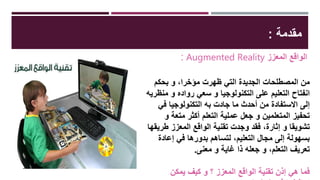 ‫مقدمة‬:
: Augmented Reality ‫المعزز‬ ‫الواقع‬
‫بحكم‬ ‫و‬ ،‫مؤخرا‬ ‫ظهرت‬ ‫التي‬ ‫الجديدة‬ ‫المصطلحات‬ ‫من‬
‫منظري‬ ‫و‬ ‫رواده‬ ‫سعي‬ ‫و‬ ‫التكنولوجيا‬ ‫على‬ ‫التعليم‬ ‫انفتاح‬‫ه‬
‫في‬ ‫التكنولوجيا‬ ‫به‬ ‫جادت‬ ‫ما‬ ‫أحدث‬ ‫من‬ ‫االستفادة‬ ‫إلى‬
‫و‬ ‫متعة‬ ‫أكثر‬ ‫التعلم‬ ‫عملية‬ ‫جعل‬ ‫و‬ ‫المتعلمين‬ ‫تحفيز‬
‫طريقها‬ ‫المعزز‬ ‫الواقع‬ ‫تقنية‬ ‫وجدت‬ ‫فقد‬ ،‫إثارة‬ ‫و‬ ‫تشويقا‬
‫إعادة‬ ‫في‬ ‫بدورها‬ ‫لتساهم‬ ،‫التعليم‬ ‫مجال‬ ‫إلى‬ ‫بسهولة‬
‫معنى‬ ‫و‬ ‫غاية‬ ‫ذا‬ ‫جعله‬ ‫و‬ ،‫التعلم‬ ‫تعريف‬.
‫يمكن‬ ‫كيف‬ ‫و‬ ‫؟‬ ‫المعزز‬ ‫الواقع‬ ‫تقنية‬ ‫إذن‬ ‫هي‬ ‫فما‬
 