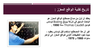 ‫المعزز‬ ‫الواقع‬ ‫تقنية‬ ‫تاريخ‬:
‫هو‬ ‫المعزز‬ ‫الواقع‬ ‫مصطلح‬ ‫صاغ‬ ‫من‬ ‫أول‬ ‫أن‬ ‫يعتقد‬
‫بوينغ‬ ‫شركة‬ ‫في‬ ‫السابق‬ ‫الباحث‬Boeing‫توماس‬
‫كوديل‬Thomas Caudell‫سنة‬1990.
، ‫بعقود‬ ‫توماس‬ ‫قبل‬ ‫استخدم‬ ‫المصطلح‬ ‫هذا‬ ‫أن‬ ‫غير‬
‫إلى‬ ‫المعزز‬ ‫للواقع‬ ‫األولى‬ ‫التطبيقات‬ ‫تعود‬ ‫حيث‬‫أواخر‬
‫سنوات‬1960‫و‬1970.
 