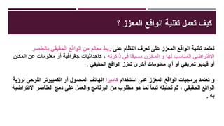 ‫على‬ ‫النظام‬ ‫تعرف‬ ‫على‬ ‫المعزز‬ ‫الواقع‬ ‫تقنية‬ ‫تعتمد‬‫بالعنصر‬ ‫الحقيقي‬ ‫الواقع‬ ‫من‬ ‫معالم‬ ‫ربط‬
‫ذاكرته‬ ‫في‬ ‫مسبقا‬ ‫المخزن‬ ‫و‬ ‫لها‬ ‫المناسب‬ ‫االفتراضي‬‫المكان‬ ‫عن‬ ‫معلومات‬ ‫أو‬ ‫جغرافية‬ ‫كإحداثيات‬ ،
‫الحقيقي‬ ‫الواقع‬ ‫تعزز‬ ‫أخرى‬ ‫معلومات‬ ‫أي‬ ‫أو‬ ‫تعريفي‬ ‫فيديو‬ ‫أو‬.
‫استخدام‬ ‫على‬ ‫المعزز‬ ‫الواقع‬ ‫برمجيات‬ ‫تعتمد‬ ‫و‬‫كاميرا‬‫لرؤية‬ ‫اللوحي‬ ‫الكمبيوتر‬ ‫أو‬ ‫المحمول‬ ‫الهاتف‬
‫االفتراضية‬ ‫العناصر‬ ‫دمج‬ ‫على‬ ‫والعمل‬ ‫البرنامج‬ ‫من‬ ‫مطلوب‬ ‫هو‬ ‫لما‬ ً‫ا‬‫تبع‬ ‫تحليله‬ ‫ثم‬ ، ‫الحقيقي‬ ‫الواقع‬
‫به‬.
‫؟‬ ‫المعزز‬ ‫الواقع‬ ‫تقنية‬ ‫تعمل‬ ‫كيف‬
 
