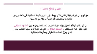 ‫المعزز‬ ‫الواقع‬ ‫مفهوم‬:
‫الحاسوب‬ ‫في‬ ‫الحقيقية‬ ‫البيئة‬ ‫تكرار‬ ‫إلى‬ ‫يهدف‬ ‫الذي‬ ‫االفتراضي‬ ‫الواقع‬ ‫من‬ ‫نوع‬ ‫هو‬‫و‬
‫منها‬ ‫جزءا‬ ‫تكن‬ ‫لم‬ ‫افتراضية‬ ‫بمعطيات‬ ‫تعزيزها‬.
‫بين‬ ‫يمزج‬ ‫للمستخدم‬ ‫مركبا‬ ‫عرضا‬ ‫يولد‬ ‫المعزز‬ ‫الواقع‬ ‫نظام‬ ‫أن‬ ‫أي‬‫الحقيقي‬ ‫المشهد‬
‫و‬ ‫المستخدم‬ ‫إليه‬ ‫ينظر‬ ‫الذي‬‫الظاهري‬ ‫المشهد‬‫و‬ ‫الحاسوب‬ ‫بواسطة‬ ‫إنشاؤه‬ ‫تم‬ ‫التي‬
‫إضافية‬ ‫بمعلومات‬ ‫الحقيقي‬ ‫المشهد‬ ‫يعزز‬ ‫الذي‬.
 
