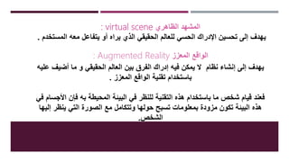 : virtual scene ‫الظاهري‬ ‫المشهد‬
‫المستخدم‬ ‫معه‬ ‫يتفاعل‬ ‫أو‬ ‫يراه‬ ‫الذي‬ ‫الحقيقي‬ ‫للعالم‬ ‫الحسي‬ ‫اإلدراك‬ ‫تحسين‬ ‫إلى‬ ‫يهدف‬.
: Augmented Reality ‫المعزز‬ ‫الواقع‬
‫نظام‬ ‫إنشاء‬ ‫إلى‬ ‫يهدف‬‫عليه‬ ‫أضيف‬ ‫ما‬ ‫و‬ ‫الحقيقي‬ ‫العالم‬ ‫بين‬ ‫الفرق‬ ‫إدراك‬ ‫فيه‬ ‫يمكن‬ ‫ال‬
‫المعزز‬ ‫الواقع‬ ‫تقنية‬ ‫باستخدام‬.
‫ف‬ ‫األجسام‬ ‫فإن‬ ‫به‬ ‫المحيطة‬ ‫البيئة‬ ‫في‬ ‫للنظر‬ ‫التقنية‬ ‫هذه‬ ‫باستخدام‬ ‫ما‬ ‫شخص‬ ‫قيام‬ ‫فعند‬‫ي‬
‫إليها‬ ‫ينظر‬ ‫التي‬ ‫الصورة‬ ‫مع‬ ‫وتتكامل‬ ‫حولها‬ ‫تسبح‬ ‫بمعلومات‬ ‫مزودة‬ ‫تكون‬ ‫البيئة‬ ‫هذه‬
‫الشخص‬.
 