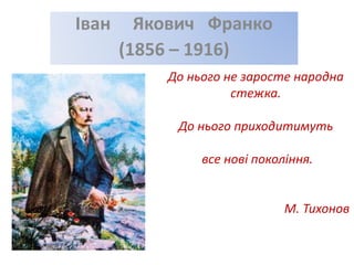 До нього не заросте народна
стежка.
До нього приходитимуть
все нові покоління.
М. Тихонов
Іван Якович Франко
(1856 – 1916)
 