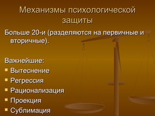 Механизмы психологическойМеханизмы психологической
защитызащиты
Больше 20-и (разделяются на первичные иБольше 20-и (разделяются на первичные и
вторичные).вторичные).
Важнейшие:Важнейшие:
 ВытеснениеВытеснение
 РегрессияРегрессия
 РационализацияРационализация
 ПроекцияПроекция
 СублимацияСублимация
 