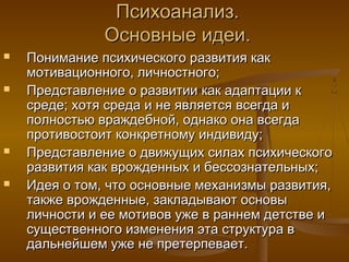 Психоанализ.Психоанализ.
Основные идеи.Основные идеи.
 Понимание психического развития какПонимание психического развития как
мотивационного, личностного;мотивационного, личностного;
 Представление о развитии как адаптации кПредставление о развитии как адаптации к
среде; хотя среда и не является всегда исреде; хотя среда и не является всегда и
полностью враждебной, однако она всегдаполностью враждебной, однако она всегда
противостоит конкретному индивиду;противостоит конкретному индивиду;
 Представление о движущих силах психическогоПредставление о движущих силах психического
развития как врожденных и бессознательных;развития как врожденных и бессознательных;
 Идея о том, что основные механизмы развития,Идея о том, что основные механизмы развития,
также врожденные, закладывают основытакже врожденные, закладывают основы
личности и ее мотивов уже в раннем детстве иличности и ее мотивов уже в раннем детстве и
существенного изменения эта структура всущественного изменения эта структура в
дальнейшем уже не претерпевает.дальнейшем уже не претерпевает.
 