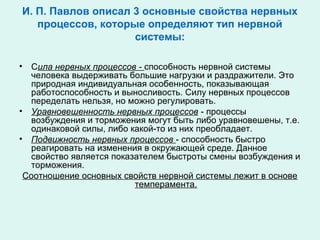 И. П. Павлов описал 3 основные свойства нервных
процессов, которые определяют тип нервной
системы:
• Сила нервных процессов - способность нервной системы
человека выдерживать большие нагрузки и раздражители. Это
природная индивидуальная особенность, показывающая
работоспособность и выносливость. Силу нервных процессов
переделать нельзя, но можно регулировать.
• Уравновешенность нервных процессов - процессы
возбуждения и торможения могут быть либо уравновешены, т.е.
одинаковой силы, либо какой-то из них преобладает.
• Подвижность нервных процессов - способность быстро
реагировать на изменения в окружающей среде. Данное
свойство является показателем быстроты смены возбуждения и
торможения.
Соотношение основных свойств нервной системы лежит в основе
темперамента.
 