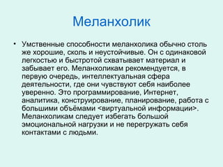 Меланхолик
• Умственные способности меланхолика обычно столь
же хорошие, сколь и неустойчивые. Он с одинаковой
легкостью и быстротой схватывает материал и
забывает его. Меланхоликам рекомендуется, в
первую очередь, интеллектуальная сфера
деятельности, где они чувствуют себя наиболее
уверенно. Это программирование, Интернет,
аналитика, конструирование, планирование, работа с
большими объёмами <виртуальной информации>.
Меланхоликам следует избегать большой
эмоциональной нагрузки и не перегружать себя
контактами с людьми.
 