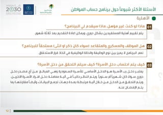 |12
‫البرنامج؟‬ ‫لي‬ ‫سيقدم‬ ‫ماذا‬ ،‫مؤهل‬ ‫غير‬ ‫كنت‬ ‫لو‬ ‫ماذا‬
‫للبرنامج؟‬ ‫مستحقًا‬ )‫انثى‬ ‫او‬ ‫ذكر‬ ‫كان‬ ‫(سواء‬ ‫واملتقاعد‬ ‫والعسكري‬ ‫املوظف‬ ‫هل‬
‫األسرة؟‬ ‫دخل‬ ‫من‬ ‫التحقق‬ ‫سيتم‬ ‫كيف‬ ‫األسرة؟‬ ‫دخل‬ ‫احتساب‬ ‫يتم‬ ‫كيف‬
.‫شهور‬ ‫ثالثة‬ ‫بعد‬ ‫التقديم‬ ‫اعادة‬ ‫ويمكن‬ ،‫دوري‬ ‫بشكل‬ ‫املستفيدين‬ ‫أهلية‬ ‫تقييم‬ ‫يتم‬
.‫االستحقاق‬ ‫قرار‬ ‫اتخاذ‬ ‫في‬ ‫الوظيفية‬ ‫والحالة‬ ‫الوظيفة‬ ‫نوع‬ ‫بين‬ ‫يميز‬ ‫ال‬ ‫البرنامج‬ .‫نعم‬
‫ـل‬‫ـ‬‫دخ‬ ‫ـدر‬‫ـ‬‫مص‬ ‫أي‬ ‫ـن‬‫ـ‬‫م‬ ‫ـغ‬‫ـ‬‫املبال‬ ‫ـي‬‫ـ‬‫وه‬ ‫ـعودية‬‫ـ‬‫الس‬ ‫ـرة‬‫ـ‬‫لألس‬ ‫ـي‬‫ـ‬‫األساس‬ ‫ـل‬‫ـ‬‫الدخ‬ ‫ـو‬‫ـ‬‫ه‬ ‫ـرة‬‫ـ‬‫األس‬ ‫رب‬ ‫ـل‬‫ـ‬‫دخ‬ ‫ـر‬‫ـ‬‫يعتب‬
.‫ـن‬‫ـ‬‫االخري‬ ‫ـرة‬‫ـ‬‫األس‬ ‫ـراد‬‫ـ‬‫اف‬ ‫ـل‬‫ـ‬‫دخ‬ ‫ـة‬‫ـ‬‫معامل‬ ‫ـة‬‫ـ‬‫آلي‬ ‫ـي‬‫ـ‬‫ف‬ ‫ـا‬‫ـ‬‫حالي‬ ‫ـر‬‫ـ‬‫النظ‬ ‫ـم‬‫ـ‬‫ويت‬ .‫ـنويًا‬‫ـ‬‫س‬ ‫أم‬ ‫ـهريًا‬‫ـ‬‫ش‬ ‫كان‬ ً‫ـواء‬‫ـ‬‫س‬ ‫دوري‬
‫بما‬ ‫ـا‬‫ـ‬‫مقارنته‬ ‫ـا‬‫ـ‬‫وأيض‬ ،‫ـات‬‫ـ‬‫البيان‬ ‫ـع‬‫ـ‬‫لجم‬ ‫ـات‬‫ـ‬‫جه‬ ‫ـدة‬‫ـ‬‫بع‬ ‫ـة‬‫ـ‬‫مرتبط‬ ‫ـة‬‫ـ‬‫آلي‬ ‫ـال‬‫ـ‬‫خ‬ ‫ـن‬‫ـ‬‫م‬ ‫ـل‬‫ـ‬‫الدخ‬ ‫ـن‬‫ـ‬‫م‬ ‫ـق‬‫ـ‬‫التحق‬ ‫ـم‬‫ـ‬‫ويت‬
.‫ـه‬‫ـ‬‫عن‬ ‫ـاح‬‫ـ‬‫اإلفص‬ ‫ـم‬‫ـ‬‫يت‬
01
02
03
‫األهلية‬
‫املواطن‬ ‫حساب‬ ‫برنامج‬ ‫حول‬ ‫شيوعًا‬ ‫األكثر‬ ‫األسئلة‬
 