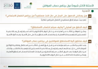 |13
‫االستحقاق؟‬ ‫احتساب‬ ‫سيتم‬ ‫وكيف‬ ‫أهليتي؟‬ ‫من‬ ‫أتحقق‬ ‫كيف‬
‫املواطن؟‬ ‫كيف ستكون آلية االستحقاق للمواطنين في برنامج حساب‬
‫ـة‬‫نصيـ‬ ‫ـالة‬‫رسـ‬ ‫ـال‬‫إرسـ‬ ‫ـيتم‬‫سـ‬ ‫ـا‬‫كمـ‬ ‫ـة‬‫اإللكترونيـ‬ ‫ـة‬‫البوابـ‬ ‫ـال‬‫خـ‬ ‫ـن‬‫مـ‬ ‫ـه‬‫أهليتـ‬ ‫ـن‬‫مـ‬ ‫ـد‬‫التأكـ‬ ‫ـن‬‫للمواطـ‬ ‫ـن‬‫يمكـ‬
.‫ـرة‬‫ـ‬‫األس‬ ‫أفراد‬ ‫ـدد‬‫ـ‬‫وع‬ ، ‫ـرة‬‫ـ‬‫األس‬ ‫دخل‬ ‫على‬ ً‫ـاء‬‫ـ‬‫بن‬ ‫ـتحقاق‬‫ـ‬‫االس‬ ‫ـاب‬‫ـ‬‫احتس‬ ‫ـم‬‫ـ‬‫يت‬ .‫ـة‬‫ـ‬‫االهلي‬ ‫ـة‬‫ـ‬‫بحال‬ ‫ـم‬‫ـ‬‫إلخباره‬ ‫ـجلين‬‫ـ‬‫للمس‬
‫ـق‬‫ـ‬‫الوثائ‬ ‫ـة‬‫ـ‬‫وصالحي‬ ‫ـتكمال‬‫ـ‬‫اس‬ ‫ـن‬‫ـ‬‫م‬ ‫ـد‬‫ـ‬‫للتأك‬ ،‫ـل‬‫ـ‬‫العم‬ ‫ـرق‬‫ـ‬‫ف‬ ‫ـل‬‫ـ‬‫قب‬ ‫ـن‬‫ـ‬‫م‬ ‫ـه‬‫ـ‬‫مراجعت‬ ‫ـتتم‬‫ـ‬‫س‬ ،‫ـب‬‫ـ‬‫الطل‬ ‫ـم‬‫ـ‬‫تقدي‬ ‫ـد‬‫ـ‬‫بع‬
‫وكذلك‬ ،‫ـب‬‫ـ‬‫الطل‬ ‫ـة‬‫ـ‬‫بحال‬ ‫إلخبارهم‬ ‫ـجلين‬‫ـ‬‫للمس‬ ‫ـة‬‫ـ‬‫نصي‬ ‫ـالة‬‫ـ‬‫رس‬‫ـال‬‫ـ‬‫إرس‬ ‫ـيتم‬‫ـ‬‫وس‬ ،)‫ـا‬‫ـ‬‫طلبه‬ ‫ـم‬‫ـ‬‫ت‬ ‫ـال‬‫ـ‬‫ح‬ ‫ـي‬‫ـ‬‫(ف‬ ‫ـة‬‫ـ‬‫املرفق‬
،‫ـة‬‫ـ‬‫األهلي‬ ‫ـتحقاق‬‫ـ‬‫اس‬ ‫ـاب‬‫ـ‬‫لحس‬ ‫ـة‬‫ـ‬‫املدخل‬ ‫ـات‬‫ـ‬‫البيان‬ ‫ـن‬‫ـ‬‫م‬ ‫ـق‬‫ـ‬‫التحق‬ ‫ـيتم‬‫ـ‬‫س‬ ‫ـب‬‫ـ‬‫الطل‬ ‫ـول‬‫ـ‬‫قب‬ ‫ـد‬‫ـ‬‫بع‬ .‫ـة‬‫ـ‬‫البواب‬ ‫ـال‬‫ـ‬‫خ‬ ‫ـن‬‫ـ‬‫م‬
.‫ـة‬‫ـ‬‫االلكتروني‬ ‫ـة‬‫ـ‬‫البواب‬ ‫ـال‬‫ـ‬‫خ‬ ‫ـن‬‫ـ‬‫م‬ ‫ـب‬‫ـ‬‫الطل‬ ‫ـة‬‫ـ‬‫حال‬ ‫ـة‬‫ـ‬‫متابع‬ ‫ـن‬‫ـ‬‫ويمك‬
05
06
‫االجتماعي؟‬ ‫الضمان‬ ‫برنامج‬ ‫من‬ ‫مستفيدًا‬ ‫كنت‬ ‫حال‬ ‫في‬ ‫البدل‬ ‫على‬ ‫الحصول‬ ‫يمكنني‬ ‫هل‬
.‫تلقائيًا‬ ‫للبرنامج‬ ‫الضمان‬ ‫مستفيدي‬ ‫إلحاق‬ ‫سيتم‬ ‫حيث‬ ‫نعم‬
04
‫األهلية‬
‫املواطن‬ ‫حساب‬ ‫برنامج‬ ‫حول‬ ‫شيوعًا‬ ‫األكثر‬ ‫األسئلة‬
 