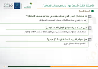 |17
‫املواطن؟‬ ‫حساب‬ ‫برنامج‬ ‫في‬ ‫يقدم‬ ‫سوف‬ ‫الذي‬ ‫البدل‬ ‫شكل‬ ‫هو‬ ‫ما‬
‫متى سيتم صرف مبالغ البدل للمستفيدين؟‬
‫دوري؟‬ ‫بشكل‬ ‫االستحقاق‬ ‫تقييم‬ ‫سيتم‬ ‫هل‬
.‫املستحق‬ ‫املستفيد‬ ‫حساب‬ ‫إلى‬ ‫مباشرة‬ ‫يحول‬ ‫نقدي‬ ‫بدل‬ ‫هو‬
.‫واملياه‬ ‫الطاقة‬ ‫منتجات‬ ‫أسعار‬ ‫تغيير‬ ‫قبل‬ ‫سيتم صرف مبالغ البدل للمستفيدين‬
.‫دوري‬ ‫بشكل‬ ‫ذلك‬ ‫سيتم‬ ‫نعم‬
01
02
03
‫الـــدفـــع‬
‫املواطن‬ ‫حساب‬ ‫برنامج‬ ‫حول‬ ‫شيوعًا‬ ‫األكثر‬ ‫األسئلة‬
 