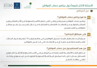 |4
‫املواطن؟‬ ‫حساب‬ ‫برنامج‬ ‫هو‬ ‫ما‬
‫البرنامج؟‬ ‫سيطلق‬ ‫متى‬
‫املواطن؟‬ ‫حساب‬ ‫من‬ ‫املستفيدون‬ ‫هم‬ ‫من‬
‫ـر‬‫ـ‬‫وغي‬ ‫ـر‬‫ـ‬‫املباش‬ ‫ـر‬‫ـ‬‫األث‬ ‫ـن‬‫ـ‬‫م‬ ‫ـعودية‬‫ـ‬‫الس‬ ‫ـر‬‫ـ‬‫األس‬ ‫ـة‬‫ـ‬‫لحماي‬ ‫ـئ‬‫ـ‬‫أنش‬ ‫ـي‬‫ـ‬‫وطن‬ ‫ـج‬‫ـ‬‫برنام‬ ‫ـو‬‫ـ‬‫ه‬ ‫ـن‬‫ـ‬‫املواط‬ ‫ـاب‬‫ـ‬‫حس‬ ‫ـج‬‫ـ‬‫برنام‬
‫مباشــر‬ ‫نقــدي‬ ‫بــدل‬ ‫تقديــم‬ ‫خــال‬ ‫مــن‬ ‫املختلفــة‬ ‫االقتصاديــة‬ ‫اإلصالحــات‬ ‫مــن‬ ‫املتوقــع‬ ‫املباشــر‬
.‫املســتفيدين‬ ‫للمواطنيــن‬
‫ـدالت‬‫ـ‬‫الب‬ ‫ـرف‬‫ـ‬‫ص‬ ‫ـيتم‬‫ـ‬‫وس‬ ،2017 ‫ـر‬‫ـ‬‫فبراي‬ ‫ـع‬‫ـ‬‫مطل‬ ‫ـي‬‫ـ‬‫ف‬ ‫ـن‬‫ـ‬‫املواطني‬ ‫ـجيل‬‫ـ‬‫تس‬ ‫ـات‬‫ـ‬‫طلب‬ ‫ـتقبال‬‫ـ‬‫باس‬ ‫ـدء‬‫ـ‬‫الب‬ ‫ـيتم‬‫ـ‬‫س‬
.‫ـن‬‫ـ‬‫باملواط‬ ‫ـس‬‫ـ‬‫تم‬ ‫ـد‬‫ـ‬‫ق‬ ‫ـي‬‫ـ‬‫الت‬ ‫ـات‬‫ـ‬‫اإلصالح‬ ‫ـن‬‫ـ‬‫م‬ ‫أي‬ ‫ـذ‬‫ـ‬‫تنفي‬ ‫ـل‬‫ـ‬‫قب‬ ‫ـتحقة‬‫ـ‬‫املس‬ ‫ـر‬‫ـ‬‫لألس‬
‫الســعودي‬ ‫الفــرد‬ ‫أو‬ ‫الســعودية‬ ‫األســر‬ ‫هــي‬ ‫البرنامــج‬ ‫مــن‬ ‫املســتفيدة‬ ‫األساســية‬ ‫الفئــة‬ ‫ســتكون‬
‫ـك‬‫ـ‬‫وكذل‬ ،‫ـعودي‬‫ـ‬‫س‬ ‫ـر‬‫ـ‬‫غي‬ ‫ـن‬‫ـ‬‫م‬ ‫ـة‬‫ـ‬‫املتزوج‬ ‫ـعودية‬‫ـ‬‫الس‬ ‫ـرأة‬‫ـ‬‫امل‬ ‫ـرة‬‫ـ‬‫أس‬ ‫ـمل‬‫ـ‬‫سيش‬ ‫ـا‬‫ـ‬‫كم‬ ،‫ـاص‬‫ـ‬‫خ‬ ‫ـكن‬‫ـ‬‫بس‬ ‫ـتقل‬‫ـ‬‫املس‬
.‫التنقــل‬ ‫بطاقــات‬ ‫حاملــي‬
01
02
03
‫املواطن‬ ‫حساب‬ ‫برنامج‬ ‫حول‬ ‫شيوعًا‬ ‫األكثر‬ ‫األسئلة‬
‫البرنامج‬ ‫عن‬
 