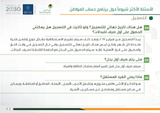 |9
‫يمكنني‬ ‫هل‬ ‫التسجيل‬ ‫في‬ ‫تأخرت‬ ‫ولو‬ ‫للتسجيل؟‬ ‫نهائي‬ ‫تاريخ‬ ‫هناك‬ ‫هل‬
‫للبدالت؟‬ ‫صرف‬ ‫أول‬ ‫على‬ ‫الحصول‬
‫بدل؟‬ ‫أول‬ ‫صرف‬ ‫يتم‬ ‫متى‬
‫املستقل؟‬ ‫الفرد‬ ‫يعني‬ ‫ماذا‬
‫ـرة‬‫ـ‬‫فت‬ ‫ـن‬‫ـ‬‫وضم‬ ‫دوري‬ ‫ـكل‬‫ـ‬‫بش‬ ‫ـتحقاقية‬‫ـ‬‫االس‬ ‫ـم‬‫ـ‬‫تقيي‬ ‫ـيتم‬‫ـ‬‫س‬ ‫ـك‬‫ـ‬‫ذل‬ ‫ـد‬‫ـ‬‫وبع‬ ،2017 ‫ـر‬‫ـ‬‫فبراي‬ ‫ـن‬‫ـ‬‫م‬ ‫ـجيل‬‫ـ‬‫التس‬ ‫ـدأ‬‫ـ‬‫يب‬
‫ـق‬‫ـ‬‫الح‬ ‫ـت‬‫ـ‬‫وق‬ ‫ـي‬‫ـ‬‫ف‬ ‫ـجيل‬‫ـ‬‫التس‬ ‫ـال‬‫ـ‬‫ح‬ ‫ـي‬‫ـ‬‫وف‬ ،‫ـجيل‬‫ـ‬‫للتس‬ ‫ـي‬‫ـ‬‫نهائ‬ ‫ـخ‬‫ـ‬‫تاري‬ ‫ـاك‬‫ـ‬‫هن‬ ‫ـس‬‫ـ‬‫لي‬ ‫ـن‬‫ـ‬‫ولك‬ .‫ـهر‬‫ـ‬‫ش‬ ‫كل‬ ‫ـددة‬‫ـ‬‫مح‬
.‫البدالت‬ ‫ـرف‬‫ـ‬‫لص‬ ‫ـة‬‫ـ‬‫الالحق‬ ‫ـة‬‫ـ‬‫الدفع‬ ‫مع‬ ‫ـدل‬‫ـ‬‫الب‬ ‫ـى‬‫ـ‬‫عل‬ ‫ـول‬‫ـ‬‫الحص‬ ‫ـيتم‬‫ـ‬‫س‬ ‫ـه‬‫ـ‬‫فإن‬ ‫ـة‬‫ـ‬‫األهلي‬ ‫ـرار‬‫ـ‬‫ق‬ ‫ـى‬‫ـ‬‫عل‬ ‫ـول‬‫ـ‬‫والحص‬
.‫واملياه‬ ‫الطاقة‬ ‫منتجات‬ ‫أسعار‬ ‫تغيير‬ ‫قبل‬ ‫بدل‬ ‫أول‬ ‫صرف‬ ‫سيتم‬
‫ـكن‬‫ـ‬‫ويس‬ ،‫ـة‬‫ـ‬‫املطلق‬ ‫أو‬ ‫ـق‬‫ـ‬‫املطل‬ ، ‫ـة‬‫ـ‬‫األرمل‬ ، ‫ـل‬‫ـ‬‫،األرم‬ ‫ـزب‬‫ـ‬‫األع‬ ‫ـمل‬‫ـ‬‫وتش‬ ،»‫ـزوج‬‫ـ‬‫مت‬ ‫ـر‬‫ـ‬‫«الغي‬ ‫ـى‬‫ـ‬‫األنث‬ ‫أو‬ ‫ـر‬‫ـ‬‫الذك‬ ‫ـو‬‫ـ‬‫ه‬
.‫ـرة‬‫ـ‬‫األس‬ ‫رب‬ ‫ـكن‬‫ـ‬‫مس‬ ‫ـن‬‫ـ‬‫ع‬ ‫ـل‬‫ـ‬‫ومنفص‬ ‫ـتقل‬‫ـ‬‫مس‬ ‫ـكن‬‫ـ‬‫س‬ ‫ـي‬‫ـ‬‫ف‬
04
05
06
‫التسجيل‬
‫املواطن‬ ‫حساب‬ ‫برنامج‬ ‫حول‬ ‫شيوعًا‬ ‫األكثر‬ ‫األسئلة‬
 