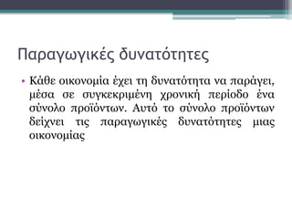 Παραγωγικές δυνατότητες
• Κάθε οικονομία έχει τη δυνατότητα να παράγει,
μέσα σε συγκεκριμένη χρονική περίοδο ένα
σύνολο προϊόντων. Αυτό το σύνολο προϊόντων
δείχνει τις παραγωγικές δυνατότητες μιας
οικονομίας
 