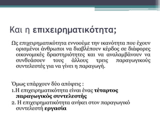 Και η επιχειρηματικότητα;
Ως επιχειρηματικότητα εννοούμε την ικανότητα που έχουν
ορισμένοι άνθρωποι να διαβλέπουν κέρδος σε διάφορες
οικονομικές δραστηριότητες και να αναλαμβάνουν να
συνδυάσουν τους άλλους τρεις παραγωγικούς
συντελεστές για να γίνει η παραγωγή.
Όμως υπάρχουν δύο απόψεις :
1.Η επιχειρηματικότητα είναι ένας τέταρτος
παραγωγικός συντελεστής
2. Η επιχειρηματικότητα ανήκει στον παραγωγικό
συντελεστή εργασία
 