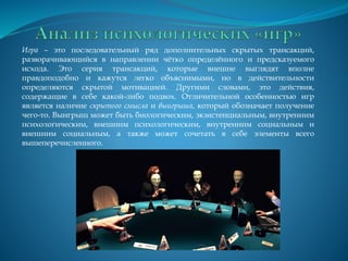 Игра – это последовательный ряд дополнительных скрытых трансакций,
разворачивающийся в направлении чётко определённого и предсказуемого
исхода. Это серия трансакций, которые внешне выглядят вполне
правдоподобно и кажутся легко объяснимыми, но в действительности
определяются скрытой мотивацией. Другими словами, это действия,
содержащие в себе какой-либо подвох. Отличительной особенностью игр
является наличие скрытого смысла и выигрыша, который обозначает получение
чего-то. Выигрыш может быть биологическим, экзистенциальным, внутренним
психологическим, внешним психологическим, внутренним социальным и
внешним социальным, а также может сочетать в себе элементы всего
вышеперечисленного.
 