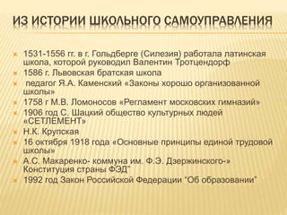 ИЗ ИСТОРИИ ШКОЛЬНОГО САМОУПРАВЛЕНИЯ
 1531-1556 гг. в г. Гольдберге (Силезия) работала латинская
школа, которой руководил Валентин Тротцендорф
 1586 г. Львовская братская школа
 педагог Я.А. Каменский «Законы хорошо организованной
школы»
 1758 г М.В. Ломоносов «Регламент московских гимназий»
 1906 год С. Шацкий общество культурных людей
«СЕТЛЕМЕНТ»
 Н.К. Крупская
 16 октября 1918 года «Основные принципы единой трудовой
школы»
 А.С. Макаренко- коммуна им. Ф.Э. Дзержинского-»
Конституция страны ФЭД”
 1992 год Закон Российской Федерации “Об образовании”
 