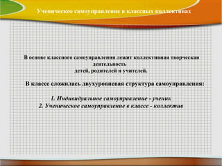 Ученическое самоуправление в классных коллективах
В основе классного самоуправления лежит коллективная творческая
деятельность
детей, родителей и учителей.
В классе сложилась двухуровневая структура самоуправления:
1. Индивидуальное самоуправление - ученик
2. Ученическое самоуправление в классе - коллектив
 