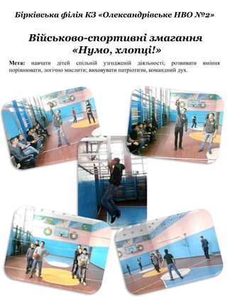 Бірківська філія КЗ «Олександрівське НВО №2»
Військово-спортивні змагання
«Нумо, хлопці!»
Мета: навчати дітей спільній узгодженій діяльності; розвивати вміння
порівнювати, логічно мислити; виховувати патріотизм, командний дух.
 