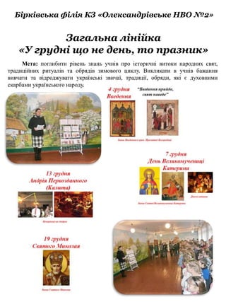 Загальна лінійка
«У грудні що не день, то празник»
Бірківська філія КЗ «Олександрівське НВО №2»
Мета: поглибити рівень знань учнів про історичні витоки народних свят,
традиційних ритуалів та обрядів зимового циклу. Викликати в учнів бажання
вивчати та відроджувати українські звичаї, традиції, обряди, які є духовними
скарбами українського народу.
 
