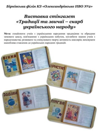 Виставка стінгазет
«Традиції та звичаї – скарб
українського народу»
Бірківська філія КЗ «Олександрівське НВО №2»
Мета: ознайомити учнів з українськими народними традиціями та обрядами
зимового циклу, пов'язаними з українським побутом, поглибити знання учнів з
народознавства; розвивати та стимулювати творчу активність школярів; виховувати
шанобливе ставлення до українських народних традицій.
 