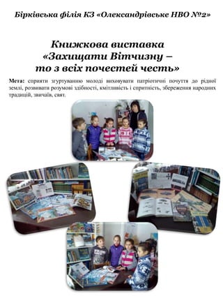 Бірківська філія КЗ «Олександрівське НВО №2»
Книжкова виставка
«Захищати Вітчизну –
то з всіх почестей честь»
Мета: сприяти згуртуванню молоді виховувати патріотичні почуття до рідної
землі, розвивати розумові здібності, кмітливість і спритність, збереження народних
традицій, звичаїв, свят.
 