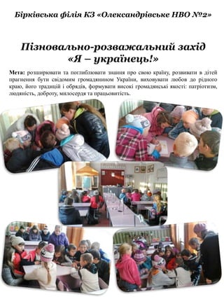 Бірківська філія КЗ «Олександрівське НВО №2»
Пізновально-розважальний захід
«Я – українець!»
Мета: розширювати та поглиблювати знання про свою країну, розвивати в дітей
прагнення бути свідомим громадянином України, виховувати любов до рідного
краю, його традицій і обрядів, формувати високі громадянські якості: патріотизм,
людяність, доброту, милосердя та працьовитість.
 