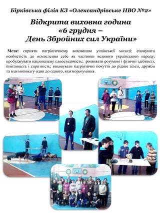 Бірківська філія КЗ «Олександрівське НВО №2»
Мета: сприяти патріотичному вихованню учнівської молоді; спонукати
особистість до осмислення себе як частинки великого українського народу;
пробуджувати національну самосвідомість; розвивати розумові і фізичні здібності,
кмітливість і спритність; виховувати патріотичні почуття до рідної землі, дружби
та взаємоповагу один до одного, взаєморозуміння.
Відкрита виховна година
«6 грудня –
День Збройних сил України»
 