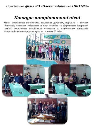 Бірківська філія КЗ «Олександрівське НВО №2»
Конкурс патріотичної пісні
Мета: формування патріотизму; виховання духовних, морально – етичних
цінностей; сприяння зміцненню зв’язку поколінь та збереженню історичної
пам’яті; формування шанобливого ставлення до національних цінностей,
історичної спадщини рідного краю та громадян України.
 