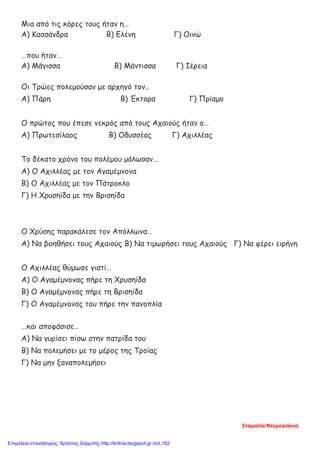 Μια από τις κόρες τους ήταν η…
Α) Κασσάνδρα Β) Ελένη Γ) Οινώ
…που ήταν…
Α) Μάγισσα Β) Μάντισσα Γ) Ιέρεια
Οι Τρώες πολεμούσαν με αρχηγό τον..
Α) Πάρη Β) Έκτορα Γ) Πρίαμο
Ο πρώτος που έπεσε νεκρός από τους Αχαιούς ήταν ο…
Α) Πρωτεσίλαος Β) Οδυσσέας Γ) Αχιλλέας
Το δέκατο χρόνο του πολέμου μάλωσαν…
Α) Ο Αχιλλέας με τον Αγαμέμνονα
Β) Ο Αχιλλέας με τον Πάτροκλο
Γ) Η Χρυσηίδα με την Βρισηίδα
Ο Χρύσης παρακάλεσε τον Απόλλωνα…
Α) Να βοηθήσει τους Αχαιούς Β) Να τιμωρήσει τους Αχαιούς Γ) Να φέρει ειρήνη
Ο Αχιλλέας θύμωσε γιατί…
Α) Ο Αγαμέμνονας πήρε τη Χρυσηίδα
Β) Ο Αγαμέμνονας πήρε τη Βρισηίδα
Γ) Ο Αγαμέμνονας του πήρε την πανοπλία
…και αποφάσισε…
Α) Να γυρίσει πίσω στην πατρίδα του
Β) Να πολεμήσει με το μέρος της Τροίας
Γ) Να μην ξαναπολεμήσει
Σταματία Ντεμογιάννη
Επιμέλεια επανάληψης: Χρήστος Χαρμπής http://kritiria.blogspot.gr σελ.162
 
