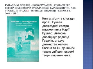 Книга містить спогади
про Є. Гуцала
двоюрідної сестри
письменника Марії
Гуцало. Авторка
досліджує родовід
Гуцалів, згадує
дитинство малого
Євгена та ін. До книги
також увійшли окремі
твори письменника.
 