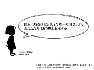 日本は原爆を落とされた唯一の国ですが、
あなたたちはどう思われますか
レッジョ・エミリアの
小学校3年生
ー刑部育子（2014）.連載第9回学びー美的次元からの考察：美と倫理（その2）.		
『キリスト教保育』,キリスト教保育連盟,549,34-35
 