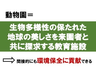 動物園＝
生物多様性の保たれた
地球の美しさを来園者と
共に探求する教育施設
間接的にも環境保全に貢献できる
 