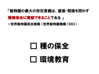 「動物園の最大の存在意義は、直接・間接を問わず
環境保全に貢献できることである 」
ー世界動物園保全戦略 （世界動物園機構,1993）
□ 種の保全
□ 環境教育
 