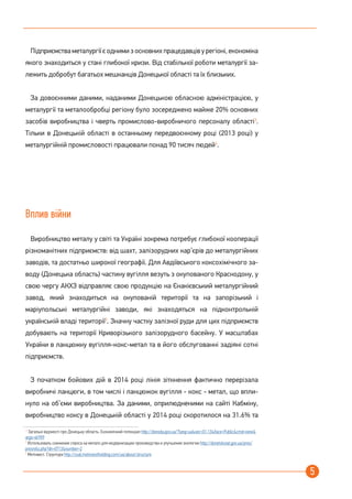 5
Підприємства металургії є одними з основних працедавців у регіоні, економіка
якого знаходиться у стані глибокої кризи. Від стабільної роботи металургії за-
лежить добробут багатьох мешканців Донецької області та їх близьких.
За довоєнними даними, наданими Донецькою обласною адміністрацією, у
металургії та металообробці регіону було зосереджено майже 20% основних
засобів виробництва і чверть промислово-виробничого персоналу області3
.
Тільки в Донецькій області в останньому передвоєнному році (2013 році) у
металургійній промисловості працювали понад 90 тисяч людей4
.
Вплив війни
Виробництво металу у світі та Україні зокрема потребує глибокої кооперації
різноманітних підприємств: від шахт, залізорудних кар’єрів до металургійних
заводів, та достатньо широкої географії. Для Авдіївського коксохімічного за-
воду (Донецька область) частину вугілля везуть з окупованого Краснодону, у
свою чергу АКХЗ відправляє свою продукцію на Єнакієвський металургійний
завод, який знаходиться на окупованій території та на запорізький і
маріупольські металургійні заводи, які знаходяться на підконтрольній
українській владі території5
. Значну частку залізної руди для цих підприємств
добувають на території Криворізького залізорудного басейну. У масштабах
України в ланцюжку вугілля-кокс-метал та в його обслугованні задіяні сотні
підприємств.
З початком бойових дій в 2014 році лінія зіткнення фактично перерізала
виробничі ланцюги, в том числі і ланцюжок вугілля - кокс - метал, що впли-
нуло на об’єми виробництва. За даними, оприлюдненими на сайті Кабміну,
виробництво коксу в Донецькій області у 2014 році скоротилося на 31.6% та
3
Загальні відомості про Донецьку область. Економічний потенціал http://donoda.gov.ua/?lang=ua&sec=01.13&iface=Public&cmd=view&
args=id:909
4
Использовать снижение спроса на металл для модернизации производства и улучшения экологии http://donetskstat.gov.ua/pres/
presreliz.php?dn=0713&number=2
5
Метінвест. Структура http://coal.metinvestholding.com/ua/about/structure
 