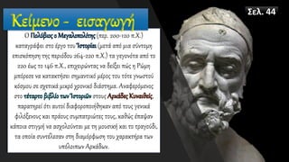 Ο Πολύβιος ο Μεγαλοπολίτης (περ. 200-120 π.Χ.)
καταγράφει στο έργο του Ἱστορίαι (μετά από μια σύντομη
επισκόπηση της περιόδου 264-220 π.Χ.) τα γεγονότα από το
220 έως το 146 π.Χ., επιχειρώντας να δείξει πώς η Ρώμη
μπόρεσε να κατακτήσει σημαντικό μέρος του τότε γνωστού
κόσμου σε σχετικά μικρό χρονικό διάστημα. Αναφερόμενος
στο τέταρτο βιβλίο των Ἱστοριῶν στους Αρκάδες Κυναιθείς,
παρατηρεί ότι αυτοί διαφοροποιήθηκαν από τους γενικά
φιλόξενους και πράους συμπατριώτες τους, καθώς έπαψαν
κάποια στιγμή να ασχολούνται με τη μουσική και το τραγούδι,
τα οποία συντέλεσαν στη διαμόρφωση του χαρακτήρα των
υπόλοιπων Αρκάδων.
Κείμενο - εισαγωγή
Σελ. 44
 