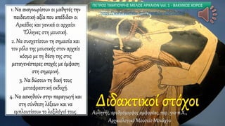 1. Να αναγνωρίσουν οι μαθητές την
παιδευτική αξία που απέδιδαν οι
Αρκάδες και γενικά οι αρχαίοι
Έλληνες στη μουσική.
2. Να συσχετίσουν τη σημασία και
τον ρόλο της μουσικής στον αρχαίο
κόσμο με τη θέση της στις
μεταγενέστερες εποχές με έμφαση
στη σημερινή.
3. Να δώσουν τη δική τους
μεταφραστική εκδοχή.
4. Να ασκηθούν στην παραγωγή και
στη σύνθεση λέξεων και να
εμπλουτίσουν το λεξιλόγιό τους. Αυλητής, ερυθρόμορφος αμφορέας, περ. 510 π.Χ.,
Αρχαιολογικό Μουσείο Μονάχου
ΠΕΤΡΟΣ ΤΑΜΠΟΥΡΗΣ ΜΕΛΟΣ ΑΡΧΑΙΟΝ Vol. 1 - ΒΑΚΧΙΚΟΣ ΧΟΡΟΣ
https://www.youtube.com/watch?v=x09rLEbSPi4
 