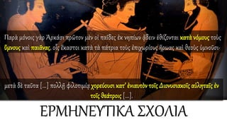 ΕΡΜΗΝΕΥΤΙΚΑ ΣΧΟΛΙΑ
Παρὰ μόνοις γὰρ Ἀρκάσι πρῶτον μὲν οἱ παῖδες ἐκ νηπίων ᾄδειν ἐθίζονται κατὰ νόμους τοὺς
ὕμνους καὶ παιᾶνας, οἷς ἕκαστοι κατὰ τὰ πάτρια τοὺς ἐπιχωρίους ἥρωας καὶ θεοὺς ὑμνοῦσι·
μετὰ δὲ ταῦτα [...] πολλῇ φιλοτιμίᾳ χορεύουσι κατ’ ἐνιαυτὸν τοῖς Διονυσιακοῖς αὐληταῖς ἐν
τοῖς θεάτροις [...].
 