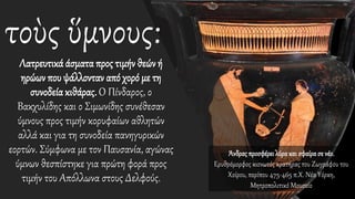 τοὺς ὕμνους:
Λατρευτικά άσματα προς τιμήν θεών ή
ηρώων που ψάλλονταν από χορό με τη
συνοδεία κιθάρας.Ο Πίνδαρος, ο
Βακχυλίδης και ο Σιμωνίδης συνέθεσαν
ύμνους προς τιμήν κορυφαίων αθλητών
αλλά και για τη συνοδεία πανηγυρικών
εορτών. Σύμφωνα με τον Παυσανία, αγώνας
ύμνων θεσπίστηκε για πρώτη φορά προς
τιμήν του Απόλλωνα στους Δελφούς.
Άνδρας προσφέρει λύρακαι σφαίρασε νέο.
Ερυθρόμορφος κιονωτός κρατήρας του Ζωγράφου του
Χοίρου, περίπου 475-465 π.Χ. Νέα Υόρκη,
Μητροπολιτικό Μουσείο
 