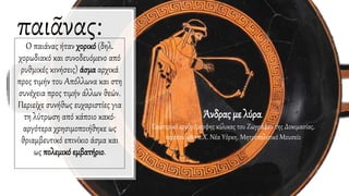 παιᾶνας:Ο παιάνας ήταν χορικό (δηλ.
χορωδιακό και συνοδευόμενο από
ρυθμικές κινήσεις) άσμα αρχικά
προς τιμήν του Απόλλωνα και στη
συνέχεια προς τιμήν άλλων θεών.
Περιείχε συνήθως ευχαριστίες για
τη λύτρωση από κάποιο κακό·
αργότερα χρησιμοποιήθηκε ως
θριαμβευτικό επινίκιο άσμα και
ως πολεμικό εμβατήριο.
Άνδρας με λύρα.
Εσωτερικό ερυθρόμορφης κύλικας του Ζωγράφου της Δοκιμασίας,
περίπου 480 π.Χ. Νέα Υόρκη, Μητροπολιτικό Μουσείο
 