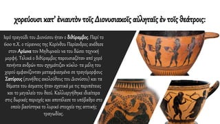 χορεύουσι κατ’ ἐνιαυτὸν τοῖς Διονυσιακοῖς αὐληταῖς ἐν τοῖς θεάτροις:
Ιερό τραγούδι του Διονύσου ήταν ο διθύραμβος. Περί το
600 π.Χ. ο τύραννος της Κορίνθου Περίανδρος ανέθεσε
στον Αρίωνα τον Μηθυμναίο να του δώσει τεχνική
μορφή. Τελικά ο διθύραμβος παρουσιαζόταν από χορό
πενήντα ανδρών που σχημάτιζαν κύκλο· τα μέλη του
χορού εμφανίζονταν μεταμφιεσμένα σε τραγόμορφους
Σατύρους (συνήθεις ακολούθους του Διονύσου) και τα
θέματα του άσματος ήταν σχετικά με τις περιπέτειες
και το μεγαλείο του θεού. Καλλιεργήθηκε ιδιαίτερα
στις δωρικές περιοχές και αποτέλεσε το υπόβαθρο στο
οποίο βασίστηκε το λυρικό στοιχείο της αττικής
τραγωδίας.
 
