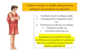 Τι ήθελαν να πετύχουν οι Αρκάδες καθιερώνοντας την
καλλιέργεια της μουσικής και του τραγουδιού;
i. Η απαλλαγή τους από τον καθημερινό μόχθο.
ii. Η απομάκρυνση από τη σκληρότητα του βίου
τους.
iii. Η εκλέπτυνση της αισθητικής τους αντίληψης.
iv. Η εξευγένιση των ηθών τους.
v. Ο γενικότερος εκπολιτισμός τους.
Συμπερασματικά, η μουσική ήταν το ευγενές
αντιστάθμισμα για να ισορροπήσουν την αγριότητα του
τόπου τους, τις αντιξοότητες της ζωής τους και την
ακαμψία του χαρακτήρα τους.
 