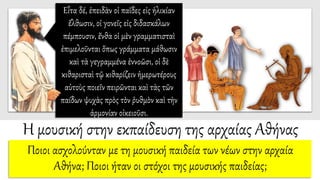 Η μουσική στην εκπαίδευση της αρχαίας Αθήνας
Ποιοι ασχολούνταν με τη μουσική παιδεία των νέων στην αρχαία
Αθήνα; Ποιοι ήταν οι στόχοι της μουσικής παιδείας;
Εἶτα δέ, ἐπειδὰν οἱ παῖδες εἰς ἡλικίαν
ἔλθωσιν, οἱ γονεῖς εἰς διδασκάλων
πέμπουσιν, ἔνθα οἱ μὲν γραμματισταὶ
ἐπιμελοῦνται ὅπως γράμματα μάθωσιν
καὶ τὰ γεγραμμένα ἐννοῶσι, οἱ δὲ
κιθαρισταὶ τῷ κιθαρίζειν ἡμερωτέρους
αὐτοὺς ποιεῖν πειρῶνται καὶ τὰς τῶν
παίδων ψυχὰς πρὸς τὸν ῥυθμὸν καὶ τὴν
ἁρμονίαν οἰκειοῦσι.
 