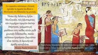 Στο παρακάτω απόσπασμα ο Αιλιανός
σχολιάζει τη σημασία που έδιναν οι
Μυτιληναίοι στη διδασκαλία της μουσικής.
Ἡνίκα τῆς θαλάττης ἦρξαν
Μυτιληναῖοι, τοῖς ἀφισταμένοις
τῶν συμμάχων τιμωρίαν ἐκείνην
ἐπήρτησαν, γράμματα μὴ
μανθάνειν τοὺς παῖδας αὐτῶν μηδὲ
μουσικὴν διδάσκεσθαι, πασῶν
κολάσεων ἡγησάμενοι βαρυτάτην
εἶναι ταύτην, ἐν ἀμουσίᾳ καὶ
ἀμαθίᾳ καταβιῶναι.
Αἰλιανός, Ποικίλη Ἱστορία 7.15
Πομπή θυσίας. Επικεφαλής δύο παιδιά που παίζουν αυλούς και λύρα. Ξύλινος
πίνακας από το σπήλαιο Πιτσά της Κορινθίας. Αρχαϊκή περίοδος, 540 – 530 π.Χ,
Αθήνα, Εθνικό Αρχαιολογικό Μουσείο.
 