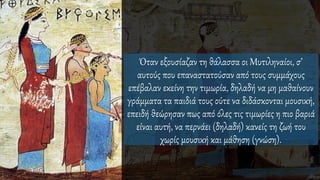 Όταν εξουσίαζαν τη θάλασσα οι Μυτιληναίοι, σ’
αυτούς που επαναστατούσαν από τους συμμάχους
επέβαλαν εκείνη την τιμωρία, δηλαδή να μη μαθαίνουν
γράμματα τα παιδιά τους ούτε να διδάσκονται μουσική,
επειδή θεώρησαν πως από όλες τις τιμωρίες η πιο βαριά
είναι αυτή, να περνάει (δηλαδή) κανείς τη ζωή του
χωρίς μουσική και μάθηση (γνώση).
 