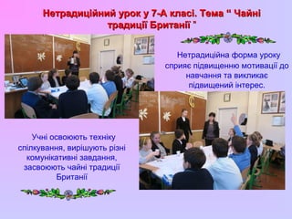 Нетрадиційний урок у 7-А класі. Тема “ ЧайніНетрадиційний урок у 7-А класі. Тема “ Чайні
традиції Британіїтрадиції Британії ””
Учні освоюють техніку
спілкування, вирішують різні
комунікативні завдання,
засвоюють чайні традиції
Британії
Нетрадиційна форма уроку
сприяє підвищенню мотивації до
навчання та викликає
підвищений інтерес.
 